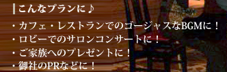 こんなプランに♪　カフェ・レストランでのゴージャスなBGMに！　ロビーでのサロンコンサートに！　ご家族へのプレゼントに！　御社のPRなどに！